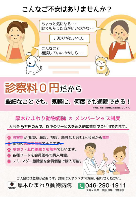 こんなご不安はありませんか？ちょっと気になる…診てもらった方がいいのかな…、爪切りが大変、こんなこと相談していいのかしら　診察料が0円だから安心して通院を続けられる！　診察料が0円だから些細なことでも、気軽に、何度でも通院できる！　初回入会金5万円のみ。診察、送迎、爪切り、肛門腺絞りが無料。各種フード、ノミ・マダニ駆除薬を会員価格で購入可能。